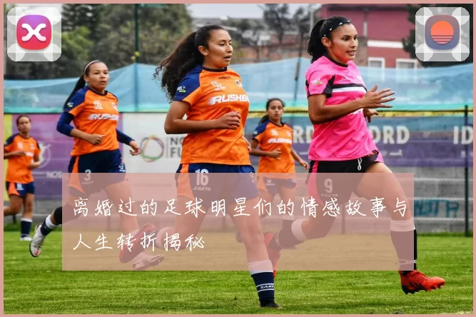 离婚过的足球明星们的情感故事与人生转折揭秘