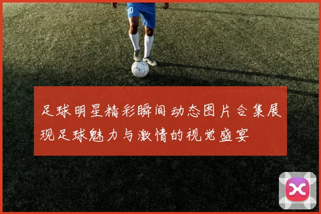 足球明星精彩瞬间动态图片合集展现足球魅力与激情的视觉盛宴