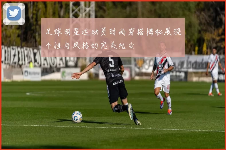 足球明星运动员时尚穿搭揭秘展现个性与风格的完美结合