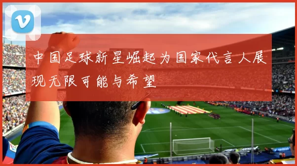 中国足球新星崛起为国家代言人展现无限可能与希望