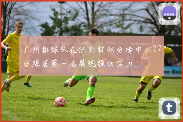 广州排球队在洲际杯积分榜中以77分稳居第一名展现强劲实力