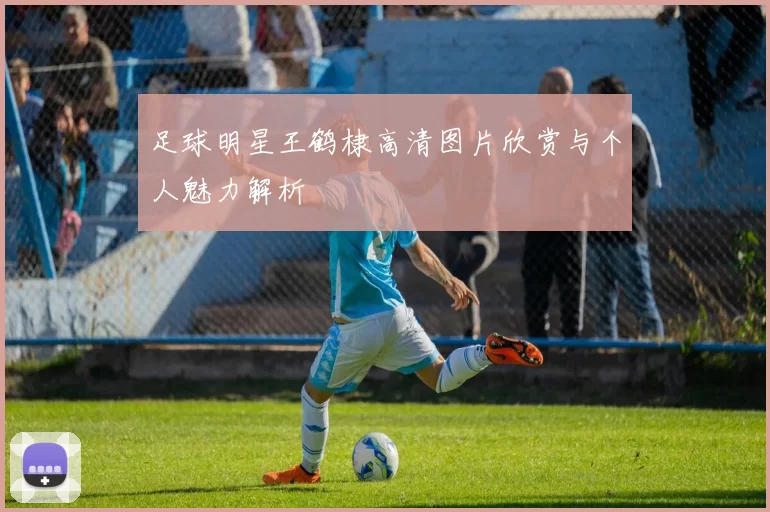 足球明星王鹤棣高清图片欣赏与个人魅力解析