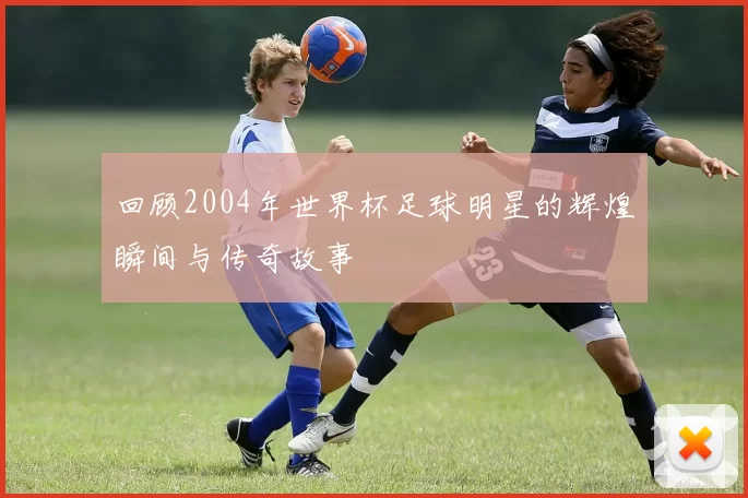 回顾2004年世界杯足球明星的辉煌瞬间与传奇故事