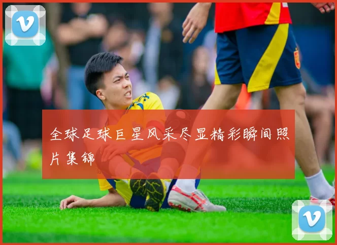全球足球巨星风采尽显精彩瞬间照片集锦