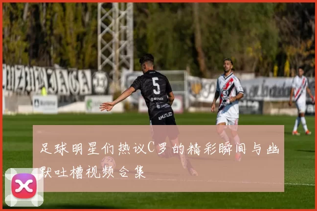 足球明星们热议C罗的精彩瞬间与幽默吐槽视频合集