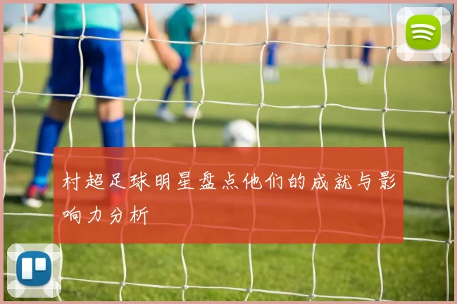 村超足球明星盘点他们的成就与影响力分析