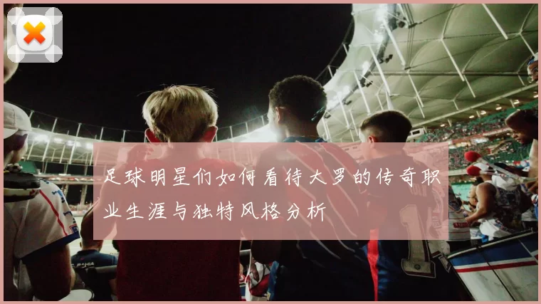 足球明星们如何看待大罗的传奇职业生涯与独特风格分析