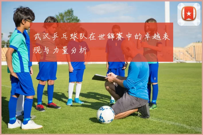 武汉乒乓球队在世锦赛中的卓越表现与力量分析