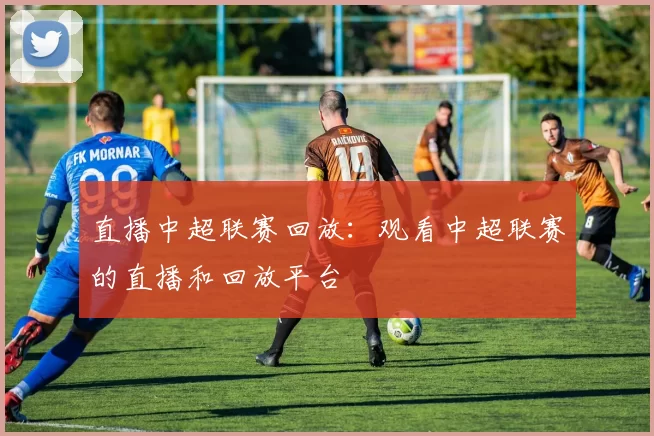 直播中超联赛回放：观看中超联赛的直播和回放平台