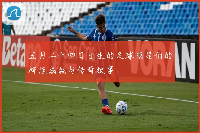 五月二十四日出生的足球明星们的辉煌成就与传奇故事