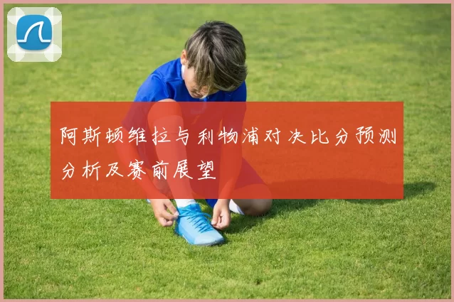 阿斯顿维拉与利物浦对决比分预测分析及赛前展望