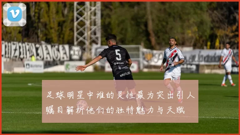 足球明星中谁的灵性最为突出引人瞩目解析他们的独特魅力与天赋