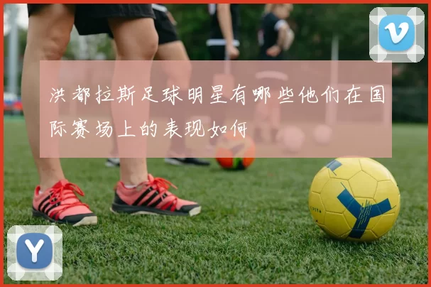 洪都拉斯足球明星有哪些他们在国际赛场上的表现如何
