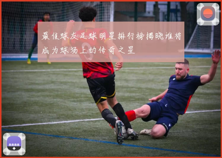 最佳球友足球明星排行榜揭晓谁将成为球场上的传奇之星