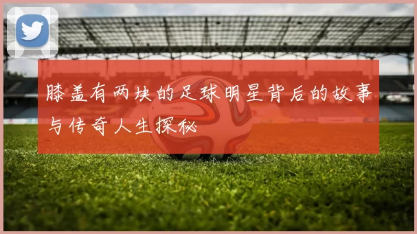 膝盖有两块的足球明星背后的故事与传奇人生探秘