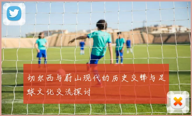 切尔西与蔚山现代的历史交锋与足球文化交流探讨