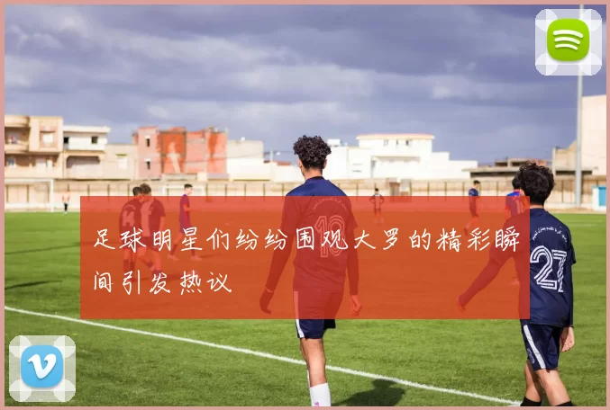 足球明星们纷纷围观大罗的精彩瞬间引发热议
