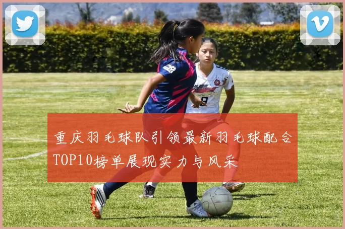 重庆羽毛球队引领最新羽毛球配合TOP10榜单展现实力与风采