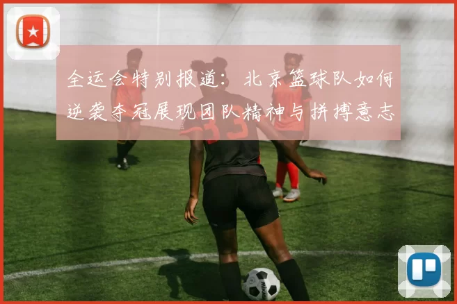 全运会特别报道：北京篮球队如何逆袭夺冠展现团队精神与拼搏意志