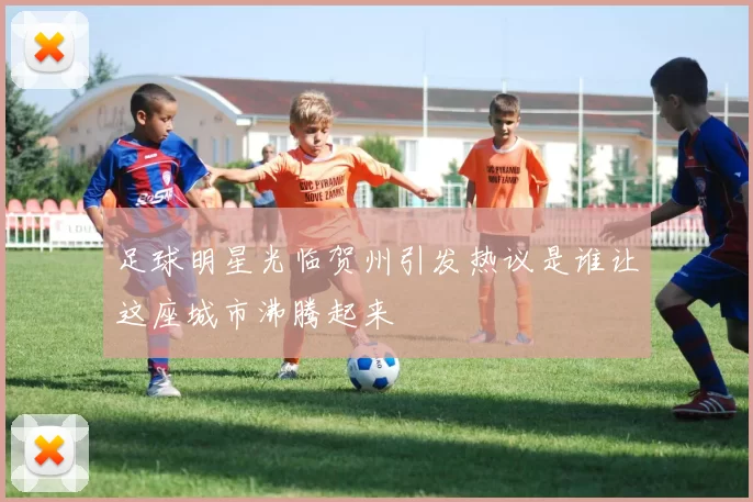 足球明星光临贺州引发热议是谁让这座城市沸腾起来