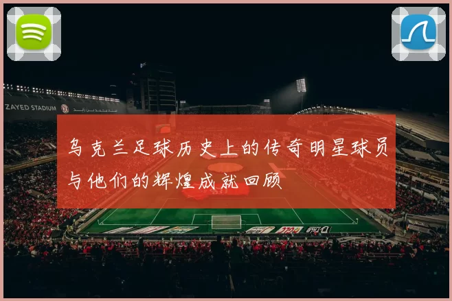 乌克兰足球历史上的传奇明星球员与他们的辉煌成就回顾