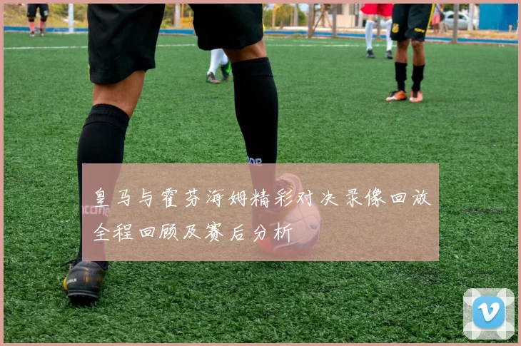 皇马与霍芬海姆精彩对决录像回放全程回顾及赛后分析