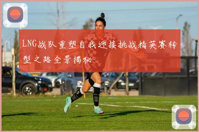 LNG战队重塑自我迎接挑战精英赛转型之路全景揭秘