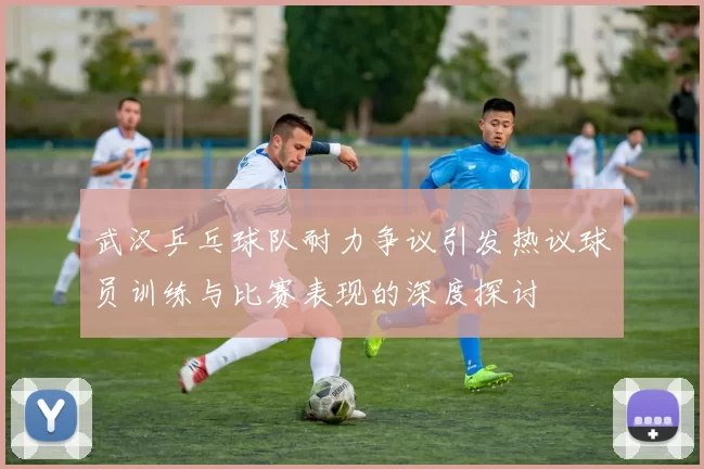 武汉乒乓球队耐力争议引发热议球员训练与比赛表现的深度探讨
