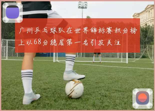 广州乒乓球队在世界锦标赛积分榜上以68分稳居第一名引发关注