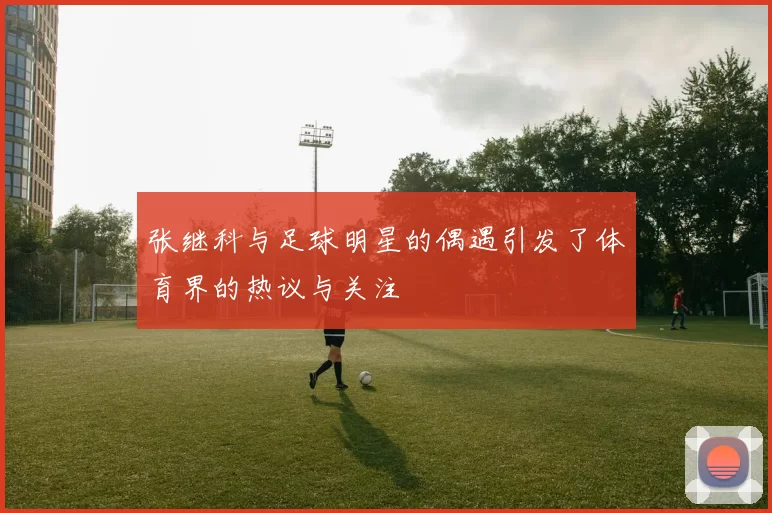 张继科与足球明星的偶遇引发了体育界的热议与关注