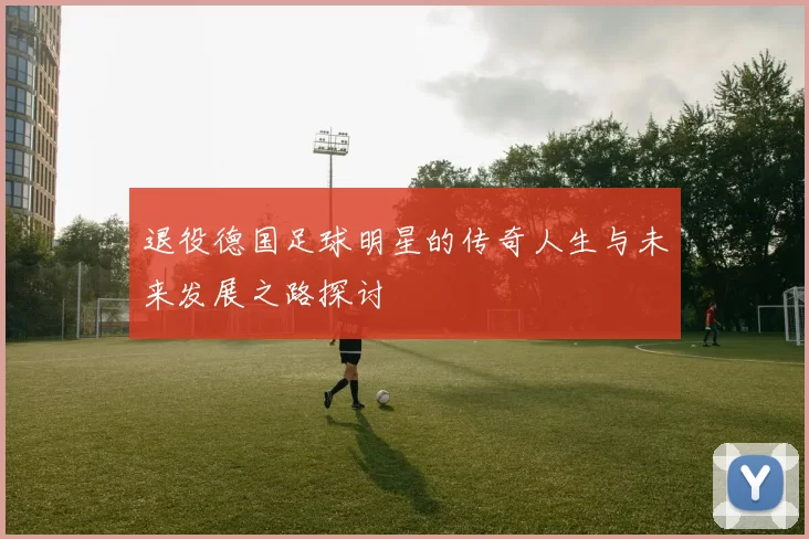 退役德国足球明星的传奇人生与未来发展之路探讨