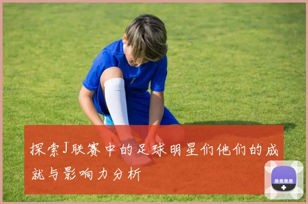 探索J联赛中的足球明星们他们的成就与影响力分析