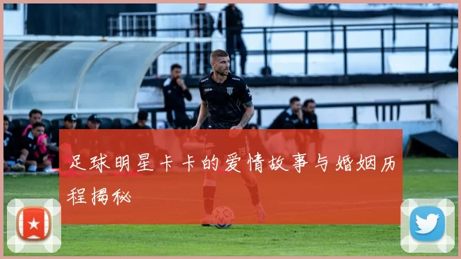 足球明星卡卡的爱情故事与婚姻历程揭秘
