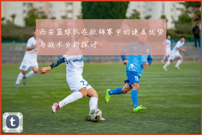 西安篮球队在欧锦赛中的速度优势与战术分析探讨