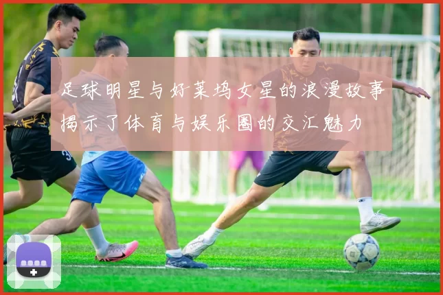 足球明星与好莱坞女星的浪漫故事揭示了体育与娱乐圈的交汇魅力