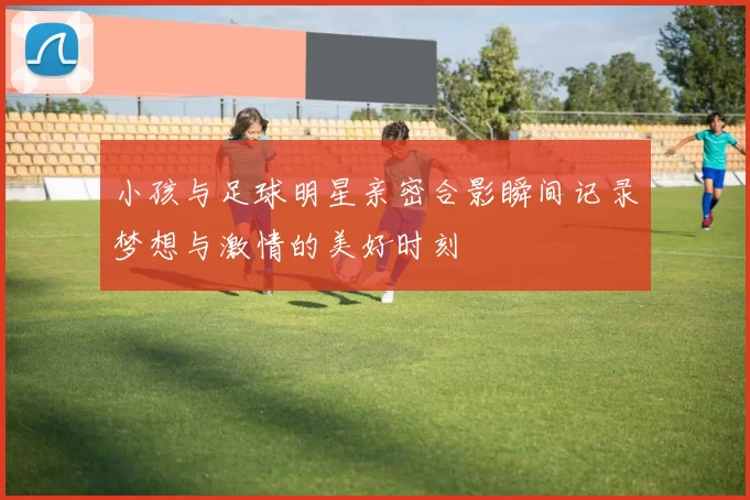 小孩与足球明星亲密合影瞬间记录梦想与激情的美好时刻
