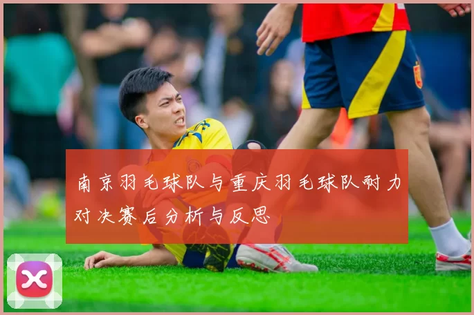 南京羽毛球队与重庆羽毛球队耐力对决赛后分析与反思