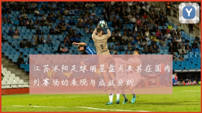 江苏沭阳足球明星盘点及其在国内外赛场的表现与成就分析
