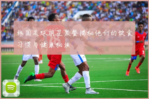 韩国足球明星聚餐揭秘他们的饮食习惯与健康秘诀