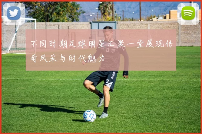 不同时期足球明星汇聚一堂展现传奇风采与时代魅力