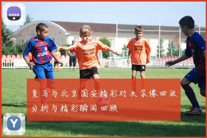 皇马与北京国安精彩对决录像回放分析与精彩瞬间回顾