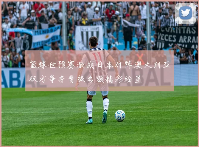 篮球世预赛激战日本对阵澳大利亚双方争夺晋级名额精彩纷呈