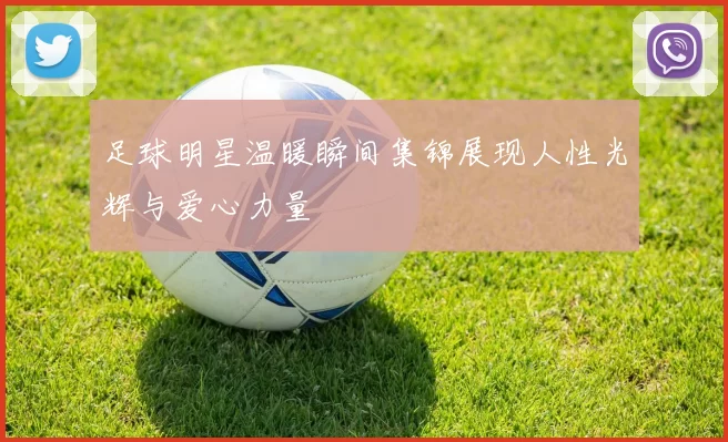 足球明星温暖瞬间集锦展现人性光辉与爱心力量