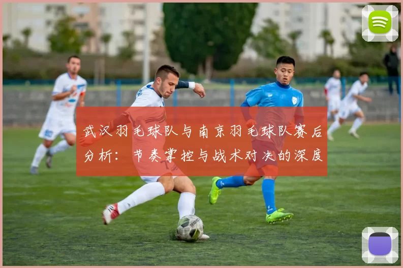 武汉羽毛球队与南京羽毛球队赛后分析：节奏掌控与战术对决的深度剖析