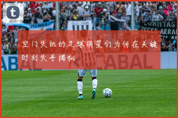 空门失机的足球明星们为何在关键时刻失手揭秘