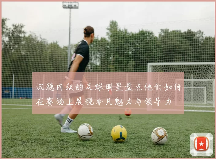 沉稳内敛的足球明星盘点他们如何在赛场上展现非凡魅力与领导力