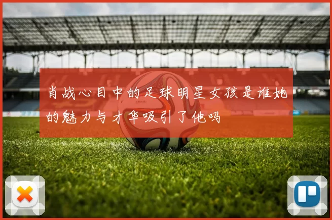 肖战心目中的足球明星女孩是谁她的魅力与才华吸引了他吗