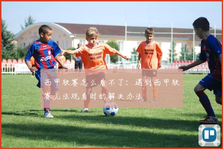 西甲联赛怎么看不了：遇到西甲联赛无法观看时的解决办法