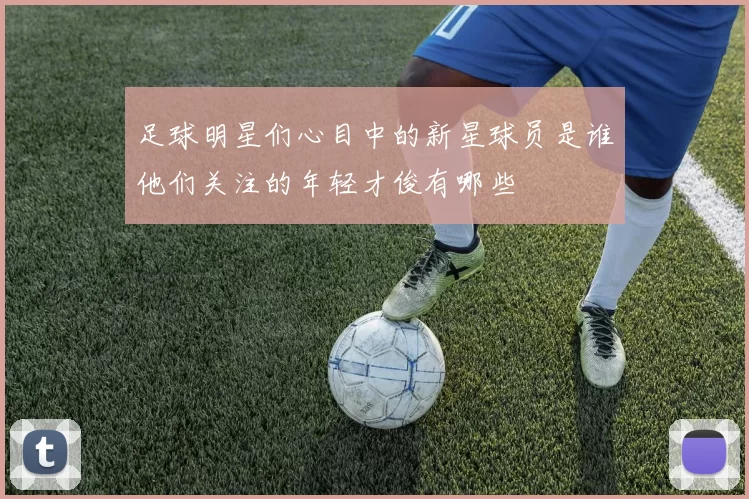 足球明星们心目中的新星球员是谁他们关注的年轻才俊有哪些