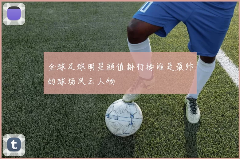 全球足球明星颜值排行榜谁是最帅的球场风云人物